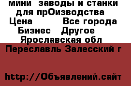 мини- заводы и станки для прОизводства › Цена ­ 100 - Все города Бизнес » Другое   . Ярославская обл.,Переславль-Залесский г.